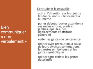 Bien
communiquer
« non-
verbalement »
L’attitude et la gestuelle:
attirer l’attention sur le sujet de
la séance, non sur le formateur
lui-même
parler debout (porter attention à
ses mains et bras, pieds et
jambes, épaules, dos,
déplacements et attitude
générale)
éviter les gestes de contenance
utiliser avec précaution, à cause
de leurs diverses connotations,
les gestes symboliques et les
gestes symboliques
utiliser sans crainte les gestes
descriptifs
 