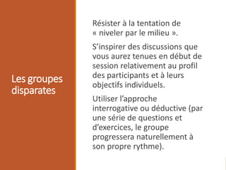 Les groupes
disparates
Résister à la tentation de
« niveler par le milieu ».
S’inspirer des discussions que
vous aurez tenues en début de
session relativement au profil
des participants et à leurs
objectifs individuels.
Utiliser l’approche
interrogative ou déductive (par
une série de questions et
d’exercices, le groupe
progressera naturellement à
son propre rythme).
 
