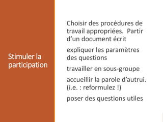 Stimuler la
participation
Choisir des procédures de
travail appropriées. Partir
d’un document écrit
expliquer les paramètres
des questions
travailler en sous-groupe
accueillir la parole d’autrui.
(i.e. : reformulez !)
poser des questions utiles
 