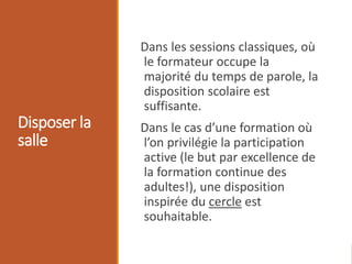 Disposer la
salle
Dans les sessions classiques, où
le formateur occupe la
majorité du temps de parole, la
disposition scolaire est
suffisante.
Dans le cas d’une formation où
l’on privilégie la participation
active (le but par excellence de
la formation continue des
adultes!), une disposition
inspirée du cercle est
souhaitable.
 