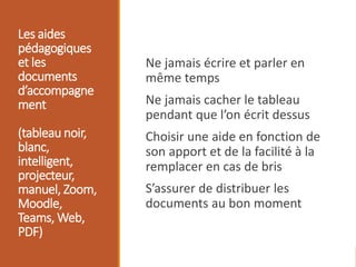 Les aides
pédagogiques
et les
documents
d’accompagne
ment
(tableau noir,
blanc,
intelligent,
projecteur,
manuel, Zoom,
Moodle,
Teams, Web,
PDF)
Ne jamais écrire et parler en
même temps
Ne jamais cacher le tableau
pendant que l’on écrit dessus
Choisir une aide en fonction de
son apport et de la facilité à la
remplacer en cas de bris
S’assurer de distribuer les
documents au bon moment
 