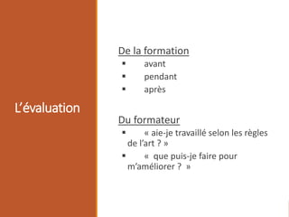 L’évaluation
De la formation
 avant
 pendant
 après
Du formateur
 « aie-je travaillé selon les règles
de l’art ? »
 « que puis-je faire pour
m’améliorer ? »
 