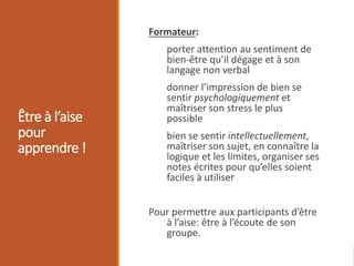 Être à l’aise
pour
apprendre !
Formateur:
porter attention au sentiment de
bien-être qu’il dégage et à son
langage non verbal
donner l’impression de bien se
sentir psychologiquement et
maîtriser son stress le plus
possible
bien se sentir intellectuellement,
maîtriser son sujet, en connaître la
logique et les limites, organiser ses
notes écrites pour qu’elles soient
faciles à utiliser
Pour permettre aux participants d’être
à l’aise: être à l’écoute de son
groupe.
 