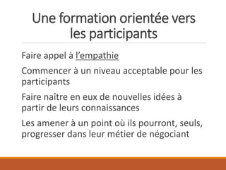 Une formation orientée vers
les participants
Faire appel à l’empathie
Commencer à un niveau acceptable pour les
participants
Faire naître en eux de nouvelles idées à
partir de leurs connaissances
Les amener à un point où ils pourront, seuls,
progresser dans leur métier de négociant
 
