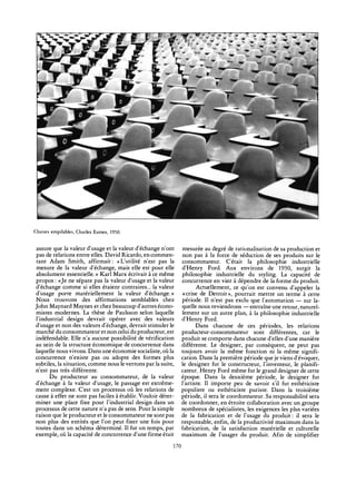 fTO^
1
f f : "m '" mm *?
£~ s¿' r_- -"-"«-^ ji«r:
"^i^
Chaises empilables, Charles Eames, 1950.
assure que la valeur d'usage et la valeur d'échange n'ont
pas de relations entre elles. David Ricardo, en commen-
tant Adam Smith, affirmait: «L'utilité n'est pas la
mesure de la valeur d'échange, mais elle est pour elle
absolument essentielle. » Karl Marx écrivait à ce même
propos : «Je ne sépare pas la valeur d'usage et la valeur
d'échange comme si elles étaient contraires... la valeur
d'usage porte matériellement la valeur d'échange.»
Nous trouvons des affirmations semblables chez
John Maynard Maynes et chez beaucoup d'autres écono-
mistes modernes. La thèse de Paulsson selon laquelle
l'industrial design devrait opérer avec des valeurs
d'usage et non des valeurs d'échange, devrait stimuler le
marché du consommateur et non celui du producteur, est
indéfendable. Elle n'a aucune possibilité de vérification
au sein de la structure économique de concurrence dans
laquelle nous vivons. Dans une économie socialiste, où la
concurrence n'existe pas ou adopte des formes plus
subtiles, la situation, comme nous le verrons par la suite,
n'est pas très différente.
Du producteur au consommateur, de la valeur
d'échange à la valeur d'usage, le passage est extrême-
ment complexe. C'est un processus où les relations de
cause à effet ne sont pas faciles à établir. Vouloir déter-
miner une place fixe pour l'industrial design dans un
processus de cette nature n'a pas de sens. Pour la simple
raison que le producteur et le consommateur ne sont pas
non plus des entités que l'on peut fixer une fois pour
toutes dans un schéma déterminé. Il fut un temps, par
exemple, où la capacité de concurrence d'une firme était
mesurée au degré de rationalisation de sa production et
non pas à la force de séduction de ses produits sur le
consommateur. C'était la philosophie industrielle
d'Henry Ford. Aux environs de 1930, surgit la
philosophie industrielle du styling. La capacité de
concurrence en vint à dépendre de la forme du produit.
Actuellement, ce qu'on est convenu d'appeler la
«crise de Detroit», pourrait mettre un terme à cette
période. Il n'est pas exclu que l'automation — sur la-
quelle nous reviendrons — entraîne une retour, naturel-
lement sur un autre plan, à la philosophie industrielle
d'Henry Ford.
Dans chacune de ces périodes, les relations
producteur-consommateur sont différentes, car le
produit se comporte dans chacune d'elles d'une manière
différente. Le designer, par conséquent, ne peut pas
toujours avoir la même fonction ni la même signifi-
cation. Dans la première période que je viens d'évoquer,
le designer fut le constructeur, l'inventeur, le planifi-
cateur. Henry Ford même fut le grand designer de cette
époque. Dans la deuxième période, le designer fut
l'artiste. Il importe peu de savoir s'il fut esthéticiste
populiste ou esthéticiste puriste. Dans la troisième
période, il sera le coordonnateur. Sa responsabilité sera
de coordonner, en étroite collaboration avec un groupe
nombreux de spécialistes, les exigences les plus variées
de la fabrication et de l'usage du produit: il sera le
responsable, enfin, de la productivité maximum dans la
fabrication, de la satisfaction matérielle et culturelle
maximum de l'usager du produit. Afin de simplifier
170
 