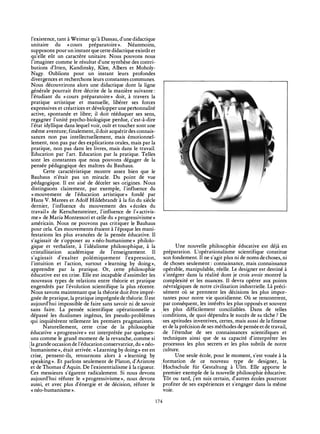 l'existence, tant à Weimar qu'à Dassau, d'une didactique
unitaire du «cours préparatoire». Néanmoins,
supposons pour un instant que cette didactique existât et
qu'elle eût un caractère unitaire. Nous pouvons nous
l'imaginer comme le résultat d'une synthèse des contri-
butions d'Itten, Kandinsky, Klee, Albers et Moholy-
Nagy. Oublions pour un instant leurs profondes
divergences et recherchons leurs constantes communes.
Nous découvrirons alors une didactique dont la ligne
générale pourrait être décrite de la manière suivante :
l'étudiant du «cours préparatoire» doit, à travers la
pratique artistique et manuelle, libérer ses forces
expressives et créatrices et développer une personnalité
active, spontanée et libre; il doit rééduquer ses sens,
regagner l'unité psycho-biologique perdue, c'est-à-dire
l'état idyllique dans lequel voir, ouïr et toucher sont une
même aventure; finalement, il doit acquérir des connais-
sances non pas intellectuellement, mais émotionnel-
lement, non pas par des explications orales, mais par la
pratique, non pas dans les livres, mais dans le travail.
Education par l'art. Education par la pratique. Telles
sont les constantes que nous pouvons dégager de la
pensée pédagogique des maîtres du Bauhaus.
Cette caractéristique montre assez bien que le
Bauhaus n'était pas un miracle. Du point de vue
pédagogique. Il est aisé de déceler ses origines. Nous
distinguons clairement, par exemple, l'influence du
«mouvement de l'éducation artistique» fondé par
Hans V. Marees et Adolf Hildebrandt à la fin du siècle
dernier, l'influence du mouvement des «écoles du
travail» de Kerschensteiner, l'influence de Γ«activis­
me» de Maria Montessori et celle du «progressivisme»
américain. Nous ne pouvons pas critiquer le Bauhaus
pour cela. Ces mouvements étaient à l'époque les mani-
festations les plus avancées de la pensée éducative. Il
s'agissait de s'opposer au «néo-humanisme» philolo-
gique et verbaliste, à l'idéalisme philosophique, à la
cristallisation académique de l'enseignement. Il
s'agissait d'exalter polémiquement l'expression,
l'intuition et l'action, surtout «learning by doing»,
apprendre par la pratique. Or, cette philosophie
éducative est en crise. Elle est incapable d'assimiler les
nouveaux types de relations entre théorie et pratique
engendrés par l'évolution scientifique la plus récente.
Nous savons maintenant que la théorie doit être impré-
gnée de pratique, la pratique imprégnée de théorie. Il est
aujourd'hui impossible de faire sans savoir ni de savoir
sans faire. La pensée scientifique opérationnelle a
dépassé les dualismes ingénus, les pseudo-problèmes
qui inquiétèrent tellement les premiers pragmatistes.
Naturellement, cette crise de la philosophie
éducative «progressive» est interprétée par quelques-
uns comme le grand moment de la revanche, comme si
I la grande occasion de l'éducation conservatrice, du « néo-
humanisme», était arrivée. «Learning by doing» est en
crise, pensent-ils, retournons alors à «learning by
speaking». Et parlons seulement de Platon, d'Aris tote
et de Thomas d'Aquin. De l'existentialisme à la rigueur.
Ces messieurs s'égarent radicalement. Si nous devons
aujourd'hui réfuter le «progressivisme», nous devons
aussi, et avec plus d'énergie et de décision, réfuter le
« néo-humanisme ».
Une nouvelle philosophie éducative est déjà en
préparation. L'opérationalisme scientifique constitue
son fondement. Il ne s'agit plus ni de noms de choses, ni
de choses seulement : connaissance, mais connaissance
opérable, manipulable, réelle. Le designer est destiné à
s'intégrer dans la réalité dont je crois avoir montré la
complexité et les nuances. Il devra opérer aux points
névralgiques de notre civilisation industrielle. Là préci-
sément où se prennent les décisions les plus impor-
tantes pour notre vie quotidienne. Où se rencontrent,
par conséquent, les intérêts les plus opposés et souvent
les plus difficilement conciliables. Dans de telles
¡conditions, de quoi dépendra le succès de sa tâche ? De
¡ses aptitudes inventives, certes, mais aussi de la finesse
et de la précision de ses méthodes de pensée et de travail,
de l'étendue de ses connaissances scientifiques et
techniques ainsi que de sa capacité d'interpréter les
processus les plus secrets et les plus subtils de notre
culture.
Une seule école, pour le moment, s'est vouée à la
formation de ce nouveau type de designer, la
'Hochschule für Gestaltung à Ulm. Elle apporte le
premier exemple de la nouvelle philosophie éducative.
Tôt ou tard, j'en suis certain, d'autres écoles pourront
profiter de ses expériences et s'engager dans la même
voie.
174
 