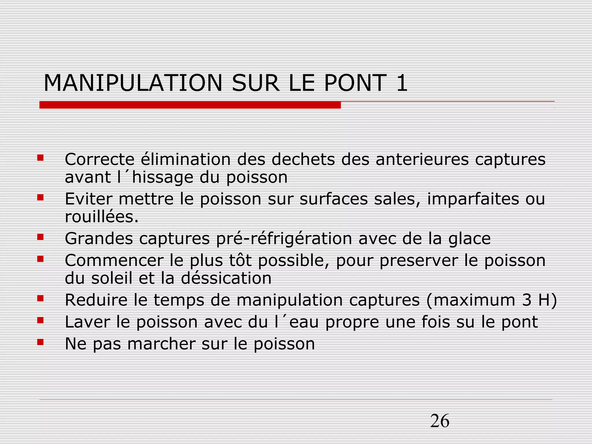 26
MANIPULATION SUR LE PONT 1
 Correcte élimination des dechets des anterieures captures
avant l´hissage du poisson
 Eviter mettre le poisson sur surfaces sales, imparfaites ou
rouillées.
 Grandes captures pré-réfrigération avec de la glace
 Commencer le plus tôt possible, pour preserver le poisson
du soleil et la déssication
 Reduire le temps de manipulation captures (maximum 3 H)
 Laver le poisson avec du l´eau propre une fois su le pont
 Ne pas marcher sur le poisson
 