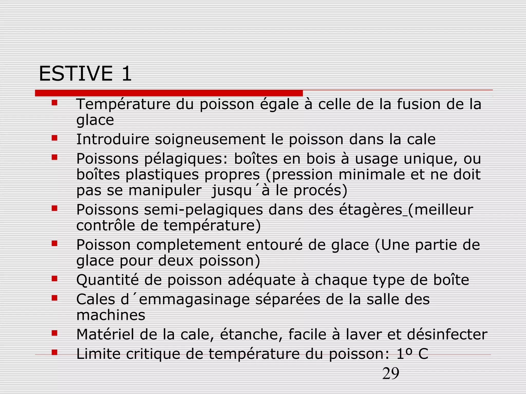 29
ESTIVE 1
 Température du poisson égale à celle de la fusion de la
glace
 Introduire soigneusement le poisson dans la cale
 Poissons pélagiques: boîtes en bois à usage unique, ou
boîtes plastiques propres (pression minimale et ne doit
pas se manipuler jusqu´à le procés)
 Poissons semi-pelagiques dans des étagères (meilleur
contrôle de température)
 Poisson completement entouré de glace (Une partie de
glace pour deux poisson)
 Quantité de poisson adéquate à chaque type de boîte
 Cales d´emmagasinage séparées de la salle des
machines
 Matériel de la cale, étanche, facile à laver et désinfecter
 Limite critique de température du poisson: 1º C
 