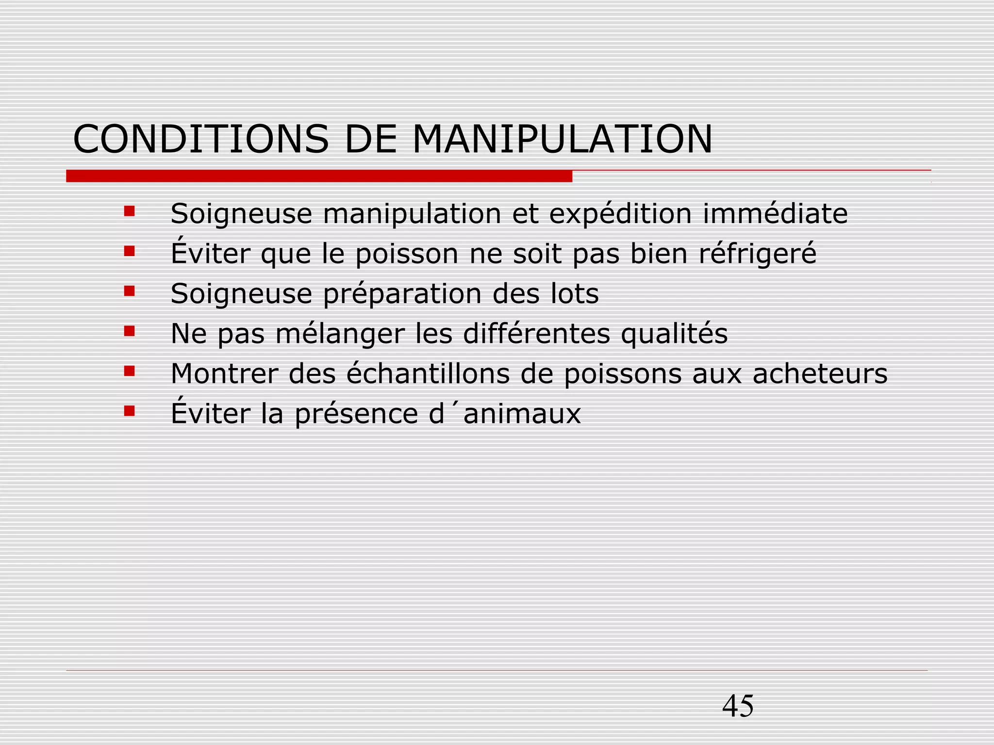 45
CONDITIONS DE MANIPULATION
 Soigneuse manipulation et expédition immédiate
 Éviter que le poisson ne soit pas bien réfrigeré
 Soigneuse préparation des lots
 Ne pas mélanger les différentes qualités
 Montrer des échantillons de poissons aux acheteurs
 Éviter la présence d´animaux
 