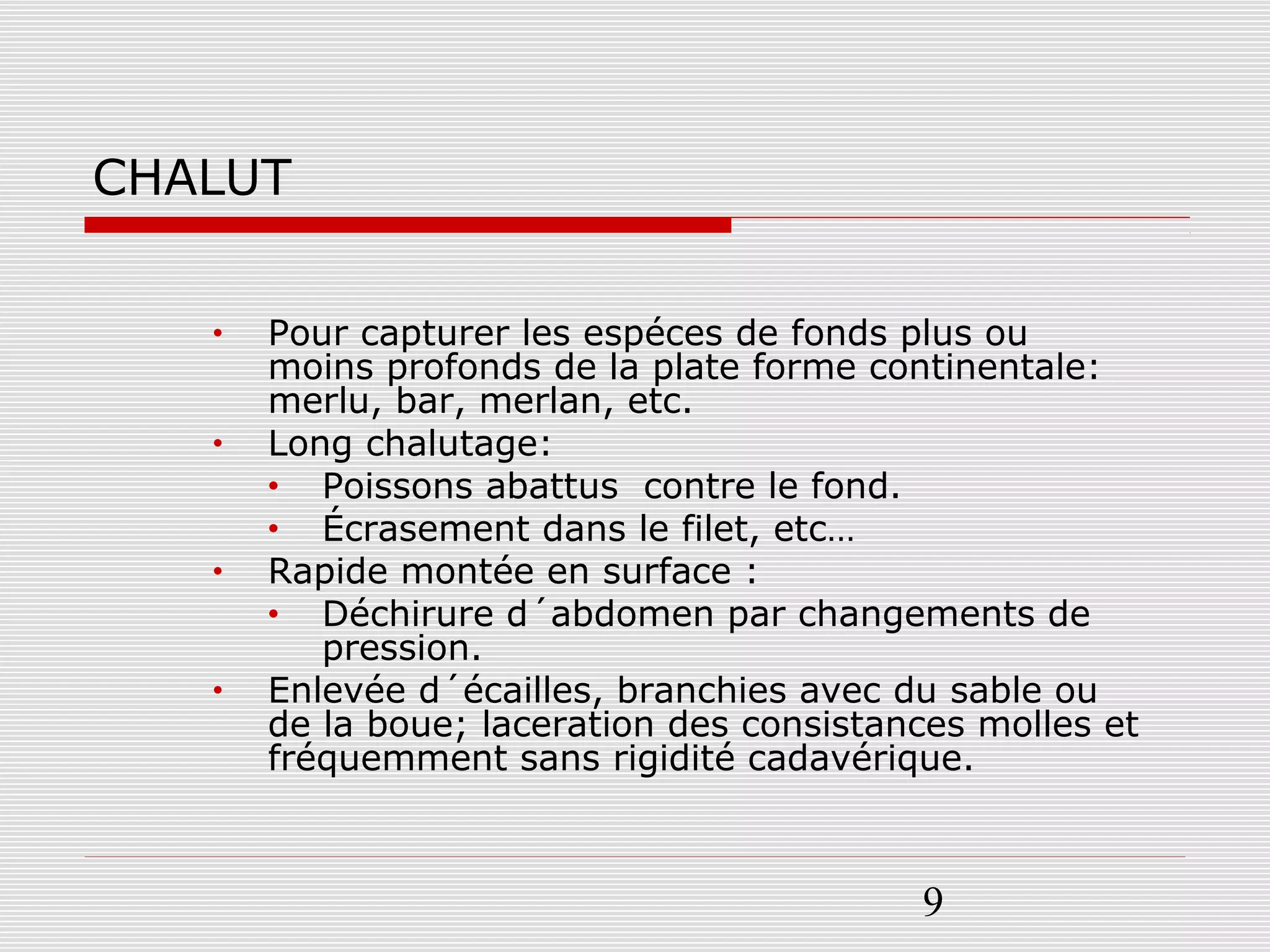 9
CHALUT
• Pour capturer les espéces de fonds plus ou
moins profonds de la plate forme continentale:
merlu, bar, merlan, etc.
• Long chalutage:
• Poissons abattus contre le fond.
• Écrasement dans le filet, etc…
• Rapide montée en surface :
• Déchirure d´abdomen par changements de
pression.
• Enlevée d´écailles, branchies avec du sable ou
de la boue; laceration des consistances molles et
fréquemment sans rigidité cadavérique.
 