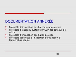 101
DOCUMENTATION ANNEXÉE
 Protocôle d´inspection des bateaux congelateurs
 Protocôle d´audit du systéme HACCP des bateaux de
pêche
 Protocôle d´inspection des halles de criée
 Protocôle spécifique d´inspection du transport à
température reglée
 