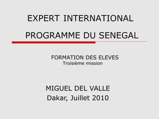 PROGRAMME DU SENEGAL
MIGUEL DEL VALLE
Dakar, Juillet 2010
FORMATION DES ELEVES
Troisième mission
EXPERT INTERNATIONAL
 