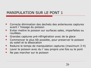 26
MANIPULATION SUR LE PONT 1
 Correcte élimination des dechets des anterieures captures
avant l´hissage du poisson
 Eviter mettre le poisson sur surfaces sales, imparfaites ou
rouillées.
 Grandes captures pré-réfrigération avec de la glace
 Commencer le plus tôt possible, pour preserver le poisson
du soleil et la déssication
 Reduire le temps de manipulation captures (maximum 3 H)
 Laver le poisson avec du l´eau propre une fois su le pont
 Ne pas marcher sur le poisson
 