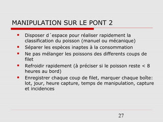 27
MANIPULATION SUR LE PONT 2
 Disposer d´espace pour réaliser rapidement la
classification du poisson (manuel ou mécanique)
 Séparer les espèces inaptes à la consommation
 Ne pas mélanger les poissons des differents coups de
filet
 Refroidir rapidement (à préciser si le poisson reste < 8
heures au bord)
 Enregistrer chaque coup de filet, marquer chaque boîte:
lot, jour, heure capture, temps de manipulation, capture
et incidences
 