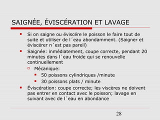 28
SAIGNÉE, ÉVISCÉRATION ET LAVAGE
 Si on saigne ou éviscére le poisson le faire tout de
suite et utiliser de l´eau abondamment. (Saigner et
éviscérer n´est pas pareil)
 Saignée: inmédiatement, coupe correcte, pendant 20
minutes dans l´eau froide qui se renouvelle
continuellement
 Mécanique:
 50 poissons cylindriques /minute
 30 poissons plats / minute
 Éviscération: coupe correcte; les viscères ne doivent
pas entrer en contact avec le poisson; lavage en
suivant avec de l´eau en abondance
 
