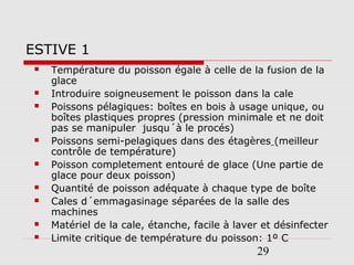 29
ESTIVE 1
 Température du poisson égale à celle de la fusion de la
glace
 Introduire soigneusement le poisson dans la cale
 Poissons pélagiques: boîtes en bois à usage unique, ou
boîtes plastiques propres (pression minimale et ne doit
pas se manipuler jusqu´à le procés)
 Poissons semi-pelagiques dans des étagères (meilleur
contrôle de température)
 Poisson completement entouré de glace (Une partie de
glace pour deux poisson)
 Quantité de poisson adéquate à chaque type de boîte
 Cales d´emmagasinage séparées de la salle des
machines
 Matériel de la cale, étanche, facile à laver et désinfecter
 Limite critique de température du poisson: 1º C
 