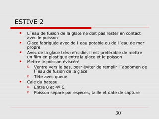 30
 L´eau de fusion de la glace ne doit pas rester en contact
avec le poisson
 Glace fabriquée avec de l´eau potable ou de l´eau de mer
propre
 Avec de la glace très refroidíe, il est préférable de mettre
un film en plastique entre la glace et le poisson
 Mettre le poisson éviscéré
 Ventre vers le bas, pour éviter de remplir l´abdomen de
l´eau de fusion de la glace
 Tête avec queue
 Cale du bateau
 Entre 0 et 4º C
 Poisson separé par espèces, taille et date de capture
ESTIVE 2
 