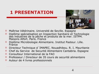 4
 Maîtrise Vétérinaire. Université de Seville. Espagne
 Diplôme spécialisation en Inspection Sanitaire et Technologie
des industries de la pêche et produits de la mer. ISTPM.
Maisons Alfort. París. France
 Diplôme Microbiologie Alimentaire. Institut Pasteur. Lille.
France
 Directeur Technique d´IMAPEC. Nouadhibou. R. I. Mauritanie
 Chef du Service de Securité Alimentaire Cantabria. Espagne
 Consulteur International de la FAO
 Professeur / Directeur de 35 cours de securité alimentaire
 Auteur de 4 livres professionnels
1 PRESENTATION
 