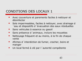 43
CONDITIONS DES LOCAUX 1
 Avec couverture et parements faciles à nettoyer et
désinfecter
 Sols impermeables, faciles à nettoyer, avec drainage d
´eau et dispositifs d´évacuation des eaux résiduelles
 Sans vehicules à essence ou gasoil
 Sans présence d´animaux, inclure les mouettes
 Nettoyage fréquent et au moins, à la fin de chaque
vente
 Afiches d´interdiction de fumer, cracher, boire et
manger
 Un local fermé à clé par l´autorité compétente
 