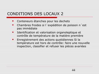 44
CONDITIONS DES LOCAUX 2
 Conteneurs étanches pour les dechets
 Chambres froides si l´expédition de poisson n´est
pas immédiate
 Identification et valorisation organoleptique et
contrôle de température de la matière première
 Enregistrement des actions quotidiennes Si la
température est hors de contrôle: faire une nouvelle
inspection, classifier et refuser les pièces avariées
 