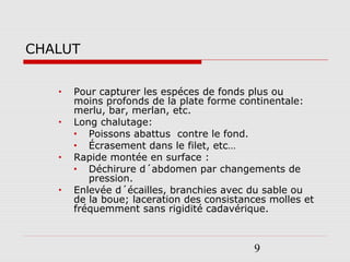 9
CHALUT
• Pour capturer les espéces de fonds plus ou
moins profonds de la plate forme continentale:
merlu, bar, merlan, etc.
• Long chalutage:
• Poissons abattus contre le fond.
• Écrasement dans le filet, etc…
• Rapide montée en surface :
• Déchirure d´abdomen par changements de
pression.
• Enlevée d´écailles, branchies avec du sable ou
de la boue; laceration des consistances molles et
fréquemment sans rigidité cadavérique.
 