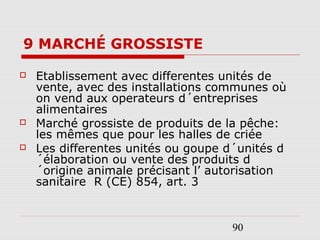 90
9 MARCHÉ GROSSISTE
 Etablissement avec differentes unités de
vente, avec des installations communes où
on vend aux operateurs d´entreprises
alimentaires
 Marché grossiste de produits de la pêche:
les mêmes que pour les halles de criée
 Les differentes unités ou goupe d´unités d
´élaboration ou vente des produits d
´origine animale précisant l’ autorisation
sanitaire R (CE) 854, art. 3
 