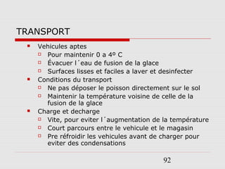 92
TRANSPORT
 Vehicules aptes
 Pour maintenir 0 a 4º C
 Évacuer l´eau de fusion de la glace
 Surfaces lisses et faciles a laver et desinfecter
 Conditions du transport
 Ne pas déposer le poisson directement sur le sol
 Maintenir la température voisine de celle de la
fusion de la glace
 Charge et decharge
 Vite, pour eviter l´augmentation de la température
 Court parcours entre le vehicule et le magasin
 Pre réfroidir les vehicules avant de charger pour
eviter des condensations
 