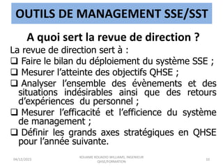 OUTILS DE MANAGEMENT SSE/SST
A quoi sert la revue de direction ?
La revue de direction sert à :
 Faire le bilan du déploiement du système SSE ;
 Mesurer l’atteinte des objectifs QHSE ;
 Analyser l’ensemble des évènements et des
situations indésirables ainsi que des retours
d’expériences du personnel ;
 Mesurer l’efficacité et l’efficience du système
de management ;
 Définir les grands axes stratégiques en QHSE
pour l’année suivante.
04/12/2023
KOUAME KOUADIO WILLIAMS, INGENIEUR
QHSE/FORMATION
10
 