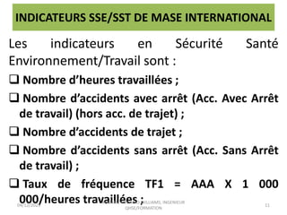 INDICATEURS SSE/SST DE MASE INTERNATIONAL
Les indicateurs en Sécurité Santé
Environnement/Travail sont :
 Nombre d’heures travaillées ;
 Nombre d’accidents avec arrêt (Acc. Avec Arrêt
de travail) (hors acc. de trajet) ;
 Nombre d’accidents de trajet ;
 Nombre d’accidents sans arrêt (Acc. Sans Arrêt
de travail) ;
 Taux de fréquence TF1 = AAA X 1 000
000/heures travaillées ;
04/12/2023
KOUAME KOUADIO WILLIAMS, INGENIEUR
QHSE/FORMATION
11
 
