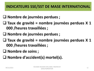 INDICATEURS SSE/SST DE MASE INTERNATIONAL
 Nombre de journées perdues ;
 Taux de gravité = nombre journées perdues X 1
000 /heures travaillées ;
 Nombre de journées perdues ;
 Taux de gravité = nombre journées perdues X 1
000 /heures travaillées ;
 Nombre de soins ;
 Nombre d'accident(s) mortel(s).
04/12/2023
KOUAME KOUADIO WILLIAMS, INGENIEUR
QHSE/FORMATION
12
 