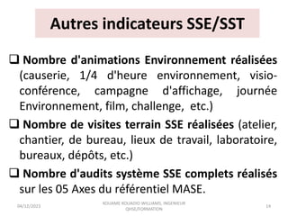 Autres indicateurs SSE/SST
 Nombre d'animations Environnement réalisées
(causerie, 1/4 d'heure environnement, visio-
conférence, campagne d'affichage, journée
Environnement, film, challenge, etc.)
 Nombre de visites terrain SSE réalisées (atelier,
chantier, de bureau, lieux de travail, laboratoire,
bureaux, dépôts, etc.)
 Nombre d'audits système SSE complets réalisés
sur les 05 Axes du référentiel MASE.
04/12/2023
KOUAME KOUADIO WILLIAMS, INGENIEUR
QHSE/FORMATION
14
 