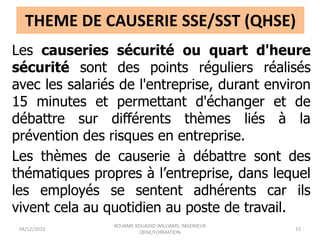 THEME DE CAUSERIE SSE/SST (QHSE)
Les causeries sécurité ou quart d'heure
sécurité sont des points réguliers réalisés
avec les salariés de l'entreprise, durant environ
15 minutes et permettant d'échanger et de
débattre sur différents thèmes liés à la
prévention des risques en entreprise.
Les thèmes de causerie à débattre sont des
thématiques propres à l’entreprise, dans lequel
les employés se sentent adhérents car ils
vivent cela au quotidien au poste de travail.
04/12/2023
KOUAME KOUADIO WILLIAMS, INGENIEUR
QHSE/FORMATION
15
 