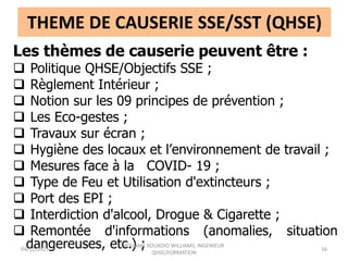 THEME DE CAUSERIE SSE/SST (QHSE)
Les thèmes de causerie peuvent être :
 Politique QHSE/Objectifs SSE ;
 Règlement Intérieur ;
 Notion sur les 09 principes de prévention ;
 Les Eco-gestes ;
 Travaux sur écran ;
 Hygiène des locaux et l’environnement de travail ;
 Mesures face à la COVID- 19 ;
 Type de Feu et Utilisation d'extincteurs ;
 Port des EPI ;
 Interdiction d'alcool, Drogue & Cigarette ;
 Remontée d'informations (anomalies, situation
dangereuses, etc.) ;
04/12/2023
KOUAME KOUADIO WILLIAMS, INGENIEUR
QHSE/FORMATION
16
 