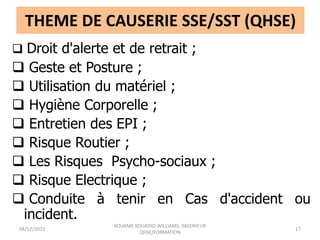 THEME DE CAUSERIE SSE/SST (QHSE)
 Droit d'alerte et de retrait ;
 Geste et Posture ;
 Utilisation du matériel ;
 Hygiène Corporelle ;
 Entretien des EPI ;
 Risque Routier ;
 Les Risques Psycho-sociaux ;
 Risque Electrique ;
 Conduite à tenir en Cas d'accident ou
incident.
04/12/2023
KOUAME KOUADIO WILLIAMS, INGENIEUR
QHSE/FORMATION
17
 