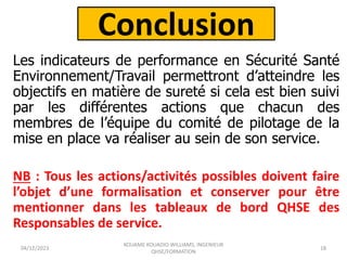 Conclusion
Les indicateurs de performance en Sécurité Santé
Environnement/Travail permettront d’atteindre les
objectifs en matière de sureté si cela est bien suivi
par les différentes actions que chacun des
membres de l’équipe du comité de pilotage de la
mise en place va réaliser au sein de son service.
NB : Tous les actions/activités possibles doivent faire
l’objet d’une formalisation et conserver pour être
mentionner dans les tableaux de bord QHSE des
Responsables de service.
04/12/2023
KOUAME KOUADIO WILLIAMS, INGENIEUR
QHSE/FORMATION
18
 
