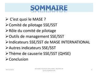  C’est quoi le MASE ?
Comité de pilotage SSE/SST
Rôle du comité de pilotage
Outils de management SSE/SST
Indicateurs SSE/SST de MASE INTERNATIONAL
Autres indicateurs SSE/SST
Thème de causerie SSE/SST (QHSE)
Conclusion
04/12/2023
KOUAME KOUADIO WILLIAMS, INGENIEUR
QHSE/FORMATION
2
 