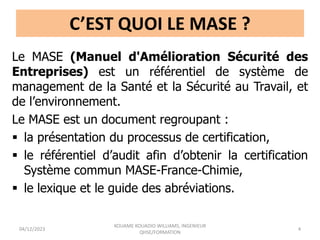 C’EST QUOI LE MASE ?
Le MASE (Manuel d'Amélioration Sécurité des
Entreprises) est un référentiel de système de
management de la Santé et la Sécurité au Travail, et
de l’environnement.
Le MASE est un document regroupant :
 la présentation du processus de certification,
 le référentiel d’audit afin d’obtenir la certification
Système commun MASE-France-Chimie,
 le lexique et le guide des abréviations.
04/12/2023
KOUAME KOUADIO WILLIAMS, INGENIEUR
QHSE/FORMATION
4
 