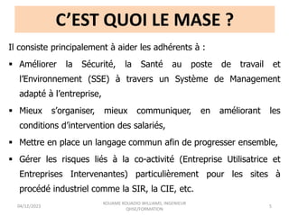C’EST QUOI LE MASE ?
Il consiste principalement à aider les adhérents à :
 Améliorer la Sécurité, la Santé au poste de travail et
l’Environnement (SSE) à travers un Système de Management
adapté à l’entreprise,
 Mieux s’organiser, mieux communiquer, en améliorant les
conditions d’intervention des salariés,
 Mettre en place un langage commun afin de progresser ensemble,
 Gérer les risques liés à la co-activité (Entreprise Utilisatrice et
Entreprises Intervenantes) particulièrement pour les sites à
procédé industriel comme la SIR, la CIE, etc.
04/12/2023
KOUAME KOUADIO WILLIAMS, INGENIEUR
QHSE/FORMATION
5
 