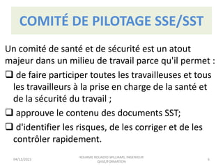 COMITÉ DE PILOTAGE SSE/SST
Un comité de santé et de sécurité est un atout
majeur dans un milieu de travail parce qu'il permet :
 de faire participer toutes les travailleuses et tous
les travailleurs à la prise en charge de la santé et
de la sécurité du travail ;
 approuve le contenu des documents SST;
 d'identifier les risques, de les corriger et de les
contrôler rapidement.
04/12/2023
KOUAME KOUADIO WILLIAMS, INGENIEUR
QHSE/FORMATION
6
 