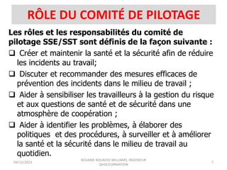 RÔLE DU COMITÉ DE PILOTAGE
Les rôles et les responsabilités du comité de
pilotage SSE/SST sont définis de la façon suivante :
 Créer et maintenir la santé et la sécurité afin de réduire
les incidents au travail;
 Discuter et recommander des mesures efficaces de
prévention des incidents dans le milieu de travail ;
 Aider à sensibiliser les travailleurs à la gestion du risque
et aux questions de santé et de sécurité dans une
atmosphère de coopération ;
 Aider à identifier les problèmes, à élaborer des
politiques et des procédures, à surveiller et à améliorer
la santé et la sécurité dans le milieu de travail au
quotidien.
04/12/2023
KOUAME KOUADIO WILLIAMS, INGENIEUR
QHSE/FORMATION
7
 