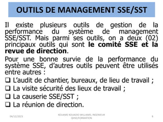 OUTILS DE MANAGEMENT SSE/SST
Il existe plusieurs outils de gestion de la
performance du système de management
SSE/SST. Mais parmi ses outils, on a deux (02)
principaux outils qui sont le comité SSE et la
revue de direction.
Pour une bonne survie de la performance du
système SSE, d’autres outils peuvent être utilisés
entre autres :
 L’audit de chantier, bureaux, de lieu de travail ;
 La visite sécurité des lieux de travail ;
 La causerie SSE/SST ;
 La réunion de direction.
04/12/2023
KOUAME KOUADIO WILLIAMS, INGENIEUR
QHSE/FORMATION
8
 