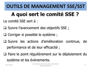 OUTILS DE MANAGEMENT SSE/SST
A quoi sert le comité SSE ?
Le comité SSE sert à :
 Suivre l’avancement des objectifs SSE ;
 Corriger si possible le système ;
 Suivre les actions d’amélioration continue, de
performance et de leur efficacité ;
 Faire le point régulièrement sur le déploiement du
système et les évènements.
04/12/2023
KOUAME KOUADIO WILLIAMS, INGENIEUR
QHSE/FORMATION
9
 