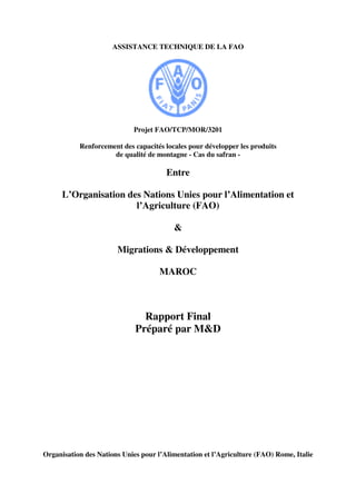 ASSISTANCE TECHNIQUE DE LA FAO
Projet FAO/TCP/MOR/3201
Renforcement des capacités locales pour développer les produits
de qualité de montagne - Cas du safran -
Entre
L’Organisation des Nations Unies pour l’Alimentation et
l’Agriculture (FAO)
&
Migrations & Développement
MAROC
Rapport Final
Préparé par M&D
Organisation des Nations Unies pour l’Alimentation et l’Agriculture (FAO) Rome, Italie
 