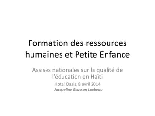 Formation des ressources
humaines et Petite Enfance
Assises nationales sur la qualité de
l’éducation en Haïti
Hotel Oasis, 8 avril 2014
Jacqueline Baussan Loubeau
 