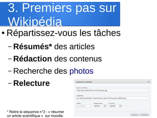 3. Premiers pas sur
Wikipédia

●

Répartissez-vous les tâches
– Résumés*

des articles

– Rédaction

des contenus

– Recherche

des photos

– Relecture

* Relire la séquence n°3 : « résumer
un article scientifique » sur moodle.

 
