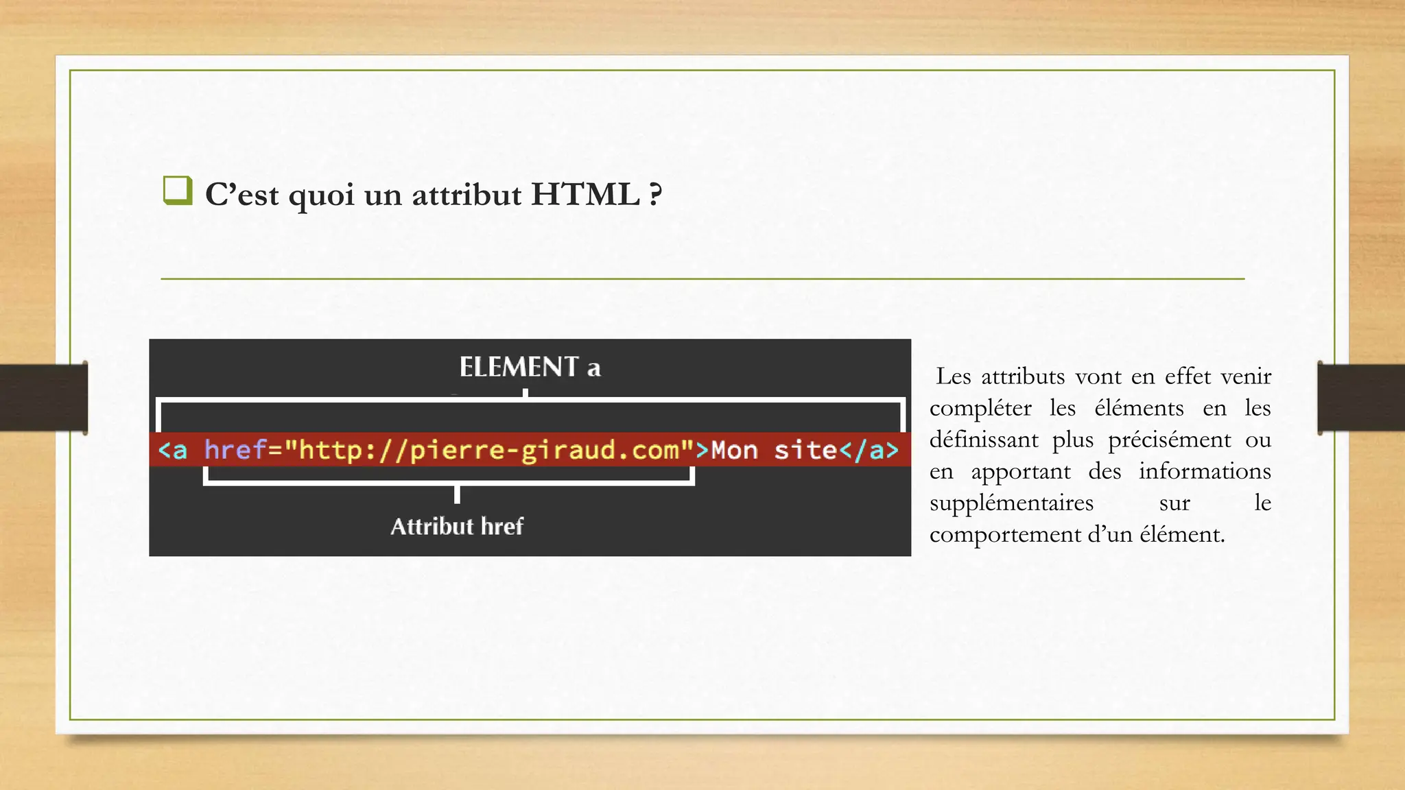  C’est quoi un attribut HTML ?
Les attributs vont en effet venir
compléter les éléments en les
définissant plus précisément ou
en apportant des informations
supplémentaires sur le
comportement d’un élément.
 