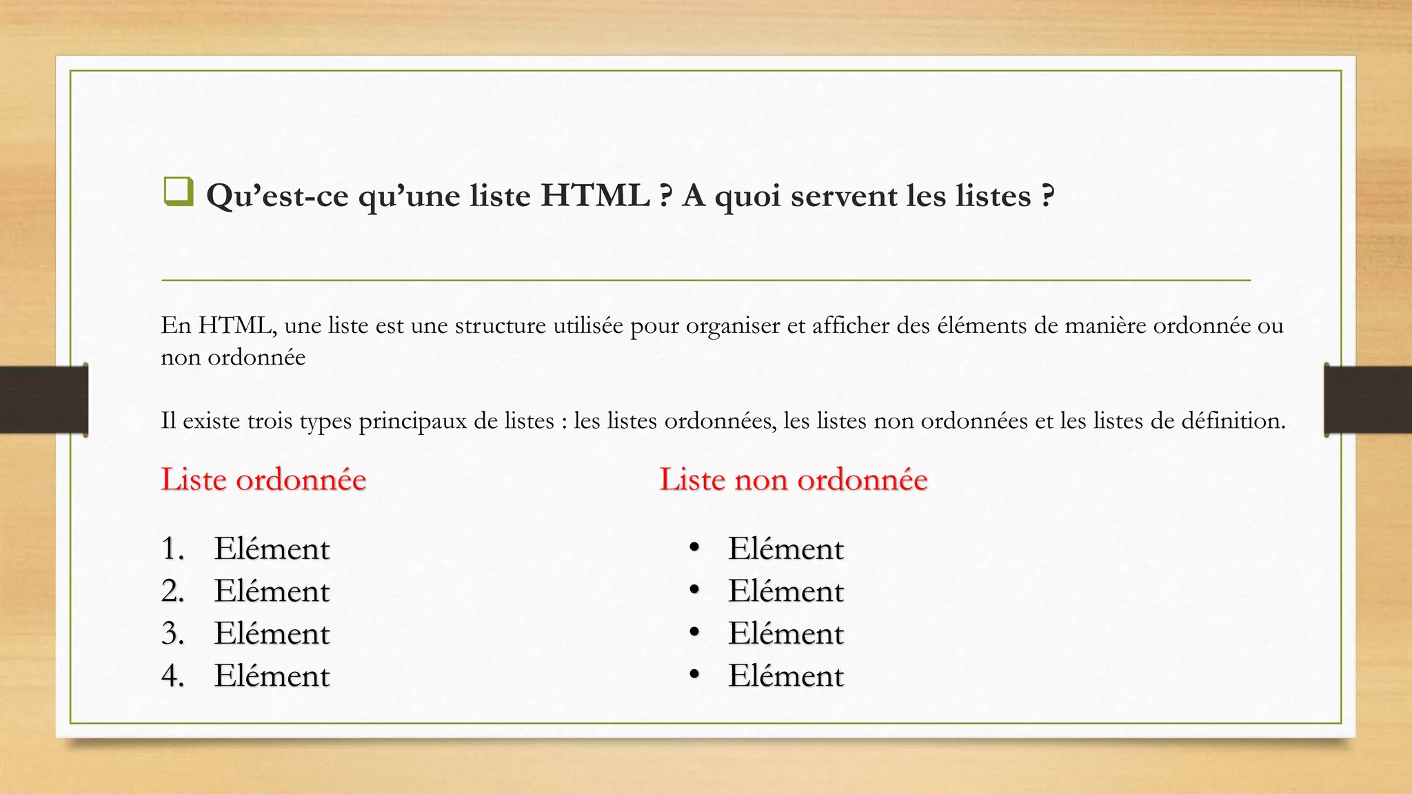  Qu’est-ce qu’une liste HTML ? A quoi servent les listes ?
1. Elément
2. Elément
3. Elément
4. Elément
• Elément
• Elément
• Elément
• Elément
Liste ordonnée Liste non ordonnée
En HTML, une liste est une structure utilisée pour organiser et afficher des éléments de manière ordonnée ou
non ordonnée
Il existe trois types principaux de listes : les listes ordonnées, les listes non ordonnées et les listes de définition.
 