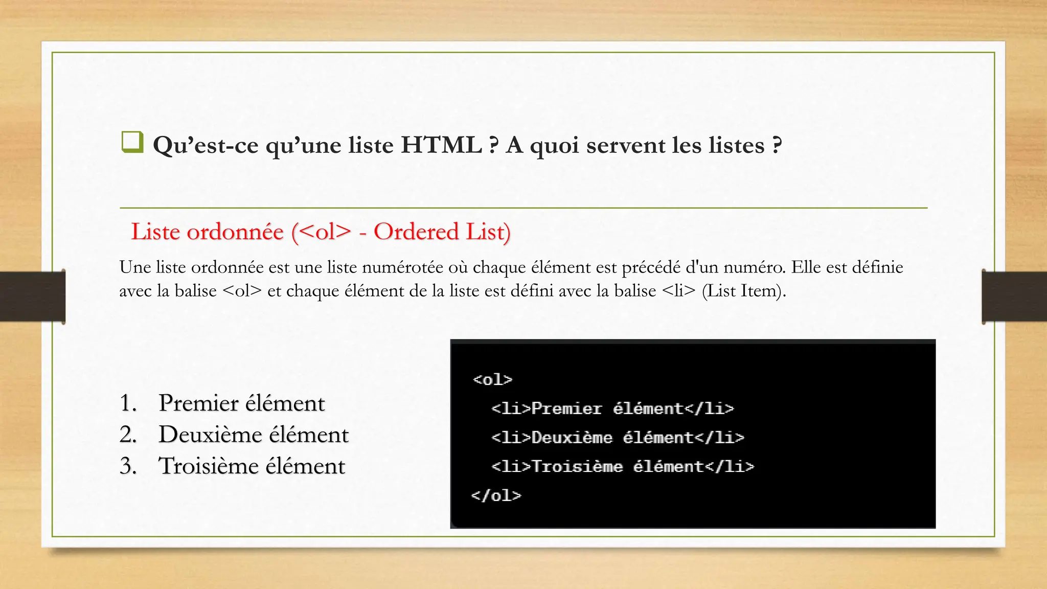  Qu’est-ce qu’une liste HTML ? A quoi servent les listes ?
1. Premier élément
2. Deuxième élément
3. Troisième élément
Une liste ordonnée est une liste numérotée où chaque élément est précédé d'un numéro. Elle est définie
avec la balise <ol> et chaque élément de la liste est défini avec la balise <li> (List Item).
Liste ordonnée (<ol> - Ordered List)
 