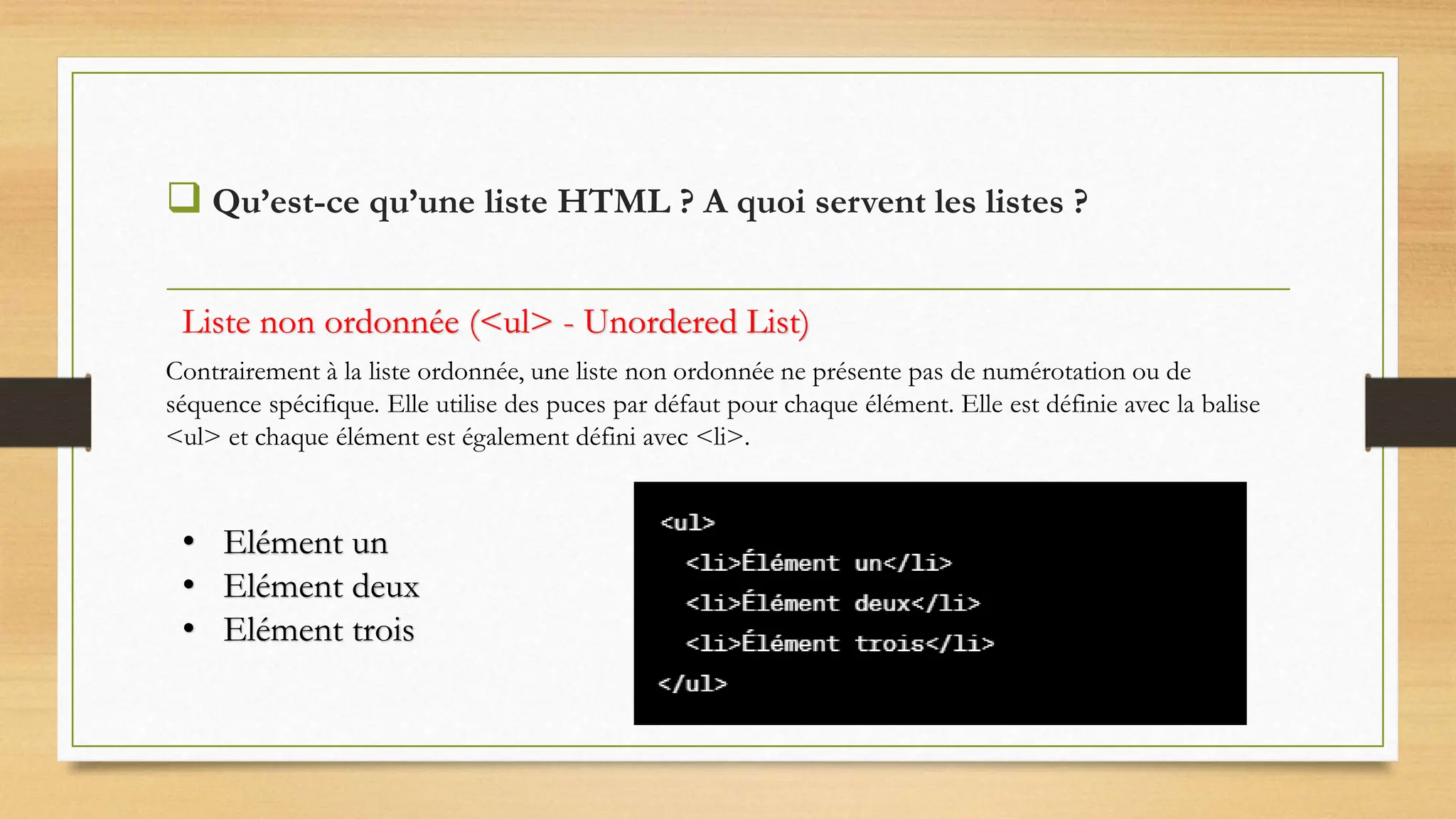  Qu’est-ce qu’une liste HTML ? A quoi servent les listes ?
Contrairement à la liste ordonnée, une liste non ordonnée ne présente pas de numérotation ou de
séquence spécifique. Elle utilise des puces par défaut pour chaque élément. Elle est définie avec la balise
<ul> et chaque élément est également défini avec <li>.
Liste non ordonnée (<ul> - Unordered List)
• Elément un
• Elément deux
• Elément trois
 