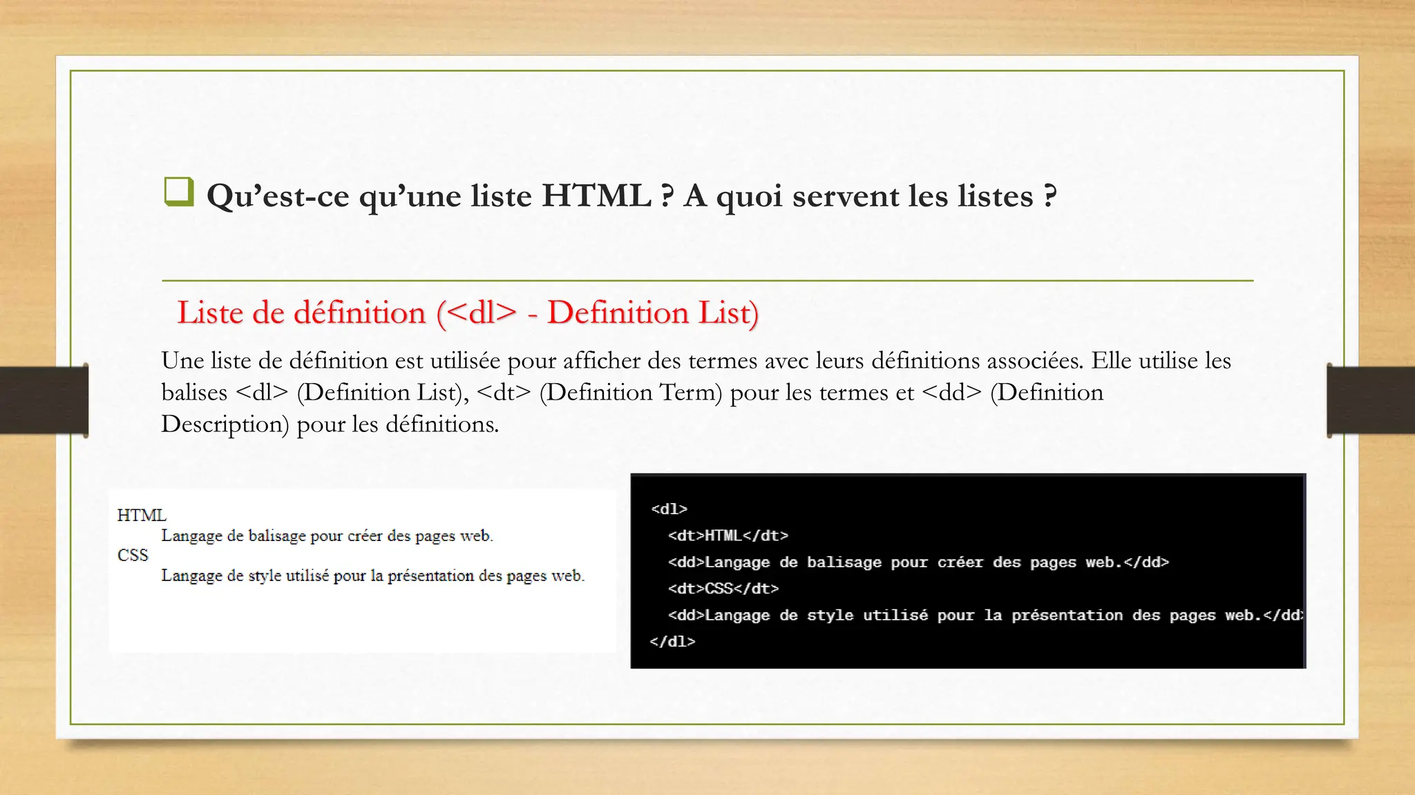  Qu’est-ce qu’une liste HTML ? A quoi servent les listes ?
Une liste de définition est utilisée pour afficher des termes avec leurs définitions associées. Elle utilise les
balises <dl> (Definition List), <dt> (Definition Term) pour les termes et <dd> (Definition
Description) pour les définitions.
Liste de définition (<dl> - Definition List)
 